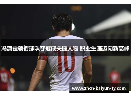 冯潇霆领衔球队夺冠成关键人物 职业生涯迈向新高峰